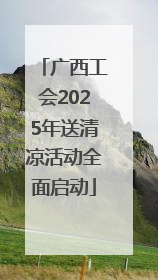 广西工会2025年送清凉活动全面启动