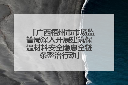广西梧州市市场监管局深入开展建筑保温材料安全隐患全链条整治行动
