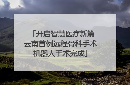 开启智慧医疗新篇 云南首例远程骨科手术机器人手术完成