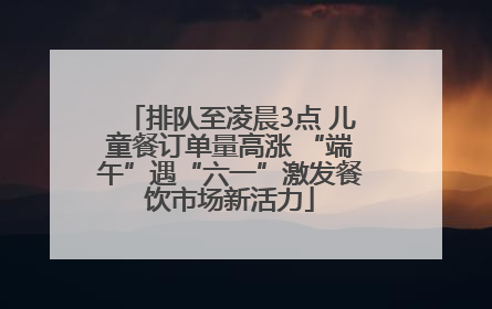 排队至凌晨3点 儿童餐订单量高涨 “端午”遇“六一”激发餐饮市场新活力