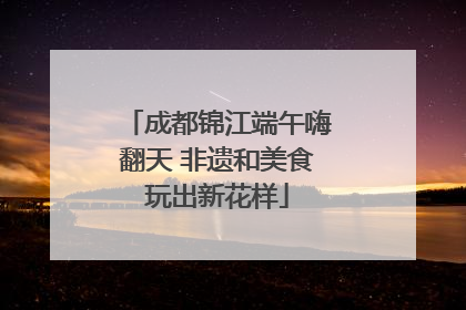 成都锦江端午嗨翻天 非遗和美食玩出新花样