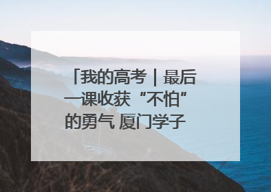 我的高考｜最后一课收获“不怕”的勇气 厦门学子万里同风赴新程