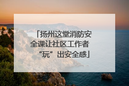 扬州这堂消防安全课让社区工作者“玩”出安全感