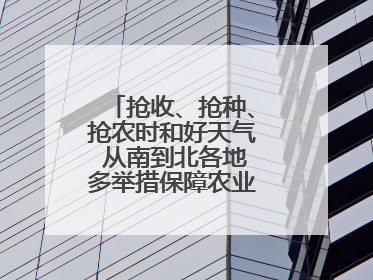 抢收、抢种、抢农时和好天气 从南到北各地多举措保障农业生产顺利进行