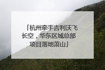 杭州牵手吉利沃飞长空，华东区域总部项目落地萧山