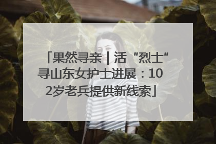 果然寻亲｜活“烈士”寻山东女护士进展：102岁老兵提供新线索