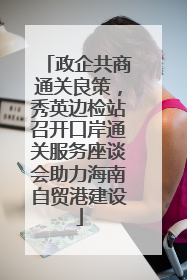 政企共商通关良策，秀英边检站召开口岸通关服务座谈会助力海南自贸港建设