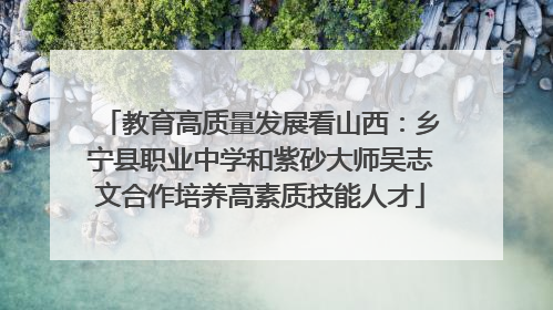教育高质量发展看山西：乡宁县职业中学和紫砂大师吴志文合作培养高素质技能人才
