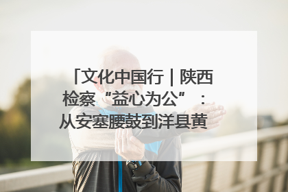 文化中国行｜陕西检察“益心为公”：从安塞腰鼓到洋县黄酒的非遗守护