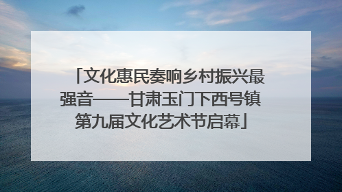 文化惠民奏响乡村振兴最强音——甘肃玉门下西号镇第九届文化艺术节启幕