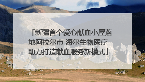 新疆首个爱心献血小屋落地阿拉尔市 海尔生物医疗助力打造献血服务新模式