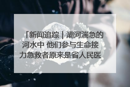 新闻追踪｜灞河湍急的河水中 他们参与生命接力急救者原来是省人民医院00后男护士
