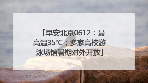 早安北京0612：最高温35℃；多家高校游泳场馆暑期对外开放