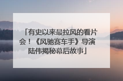 有史以来最拉风的看片会！《风驰赛车手》导演陆伟揭秘幕后故事
