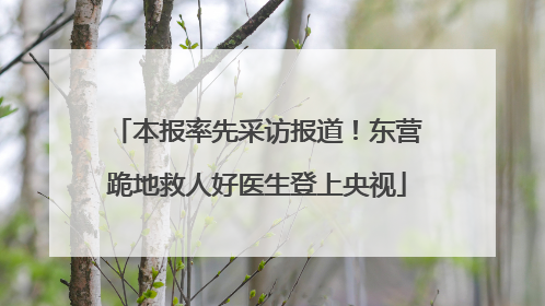 本报率先采访报道！东营跪地救人好医生登上央视