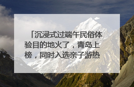 沉浸式过端午民俗体验目的地火了，青岛上榜，同时入选亲子游热门Top10