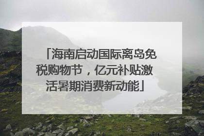 海南启动国际离岛免税购物节，亿元补贴激活暑期消费新动能