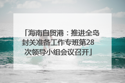 海南自贸港：推进全岛封关准备工作专班第28次领导小组会议召开