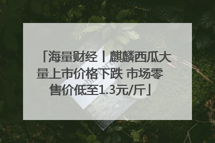 海量财经丨麒麟西瓜大量上市价格下跌 市场零售价低至1.3元/斤