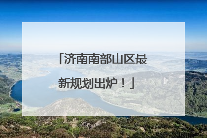 济南南部山区最新规划出炉！