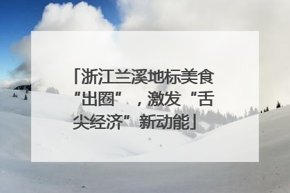 浙江兰溪地标美食“出圈”，激发“舌尖经济”新动能