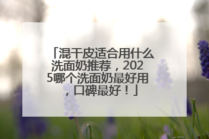 混干皮适合用什么洗面奶推荐，2025哪个洗面奶最好用，口碑最好！