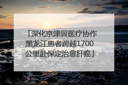 深化京津冀医疗协作 黑龙江患者跨越1700公里赴保定治愈肝癌