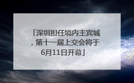 深圳担任境内主宾城，第十一届上交会将于6月11日开幕