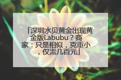 深圳水贝黄金出现黄金版Labubu？商家：只是相似，克重小，仅需几百元