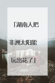 湖南人把非洲太阳能玩出花了