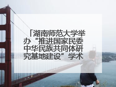 湖南师范大学举办“推进国家民委中华民族共同体研究基地建设”学术研讨会