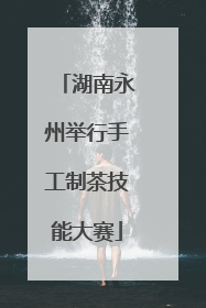湖南永州举行手工制茶技能大赛