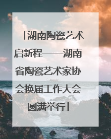 湖南陶瓷艺术启新程——湖南省陶瓷艺术家协会换届工作大会圆满举行