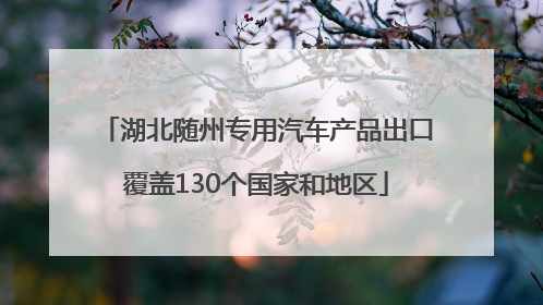 湖北随州专用汽车产品出口覆盖130个国家和地区