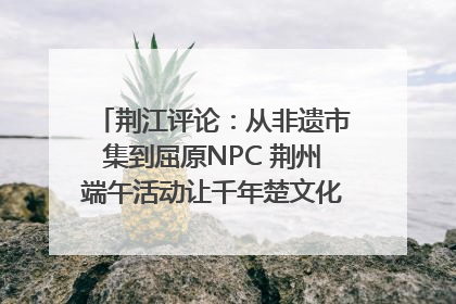 荆江评论：从非遗市集到屈原NPC 荆州端午活动让千年楚文化“破圈”生长