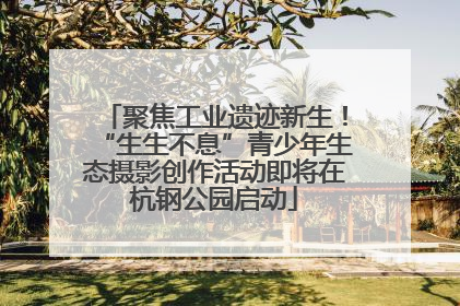 聚焦工业遗迹新生！“生生不息”青少年生态摄影创作活动即将在杭钢公园启动