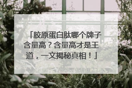 胶原蛋白肽哪个牌子含量高？含量高才是王道，一文揭秘真相！
