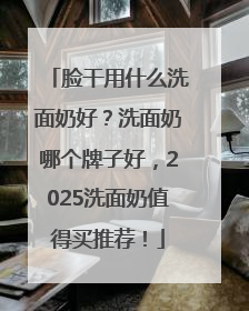 脸干用什么洗面奶好？洗面奶哪个牌子好，2025洗面奶值得买推荐！