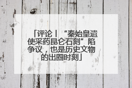 评论丨“秦始皇遣使采药昆仑石刻”陷争议，也是历史文物的出圈时刻