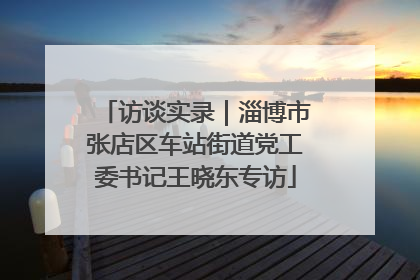 访谈实录｜淄博市张店区车站街道党工委书记王晓东专访