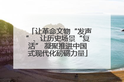 让革命文物“发声”、让历史场景“复活” 凝聚推进中国式现代化磅礴力量