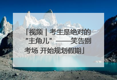 视频｜考生是绝对的“主角儿”——笑告别考场 开始规划假期
