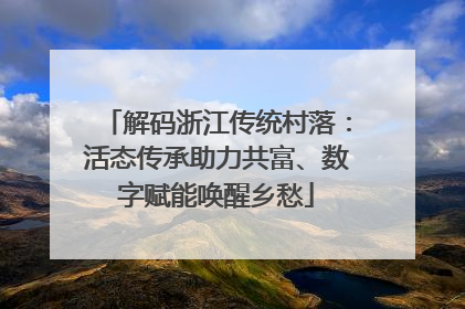 解码浙江传统村落：活态传承助力共富、数字赋能唤醒乡愁