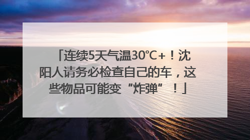 连续5天气温30℃+！沈阳人请务必检查自己的车，这些物品可能变“炸弹”！