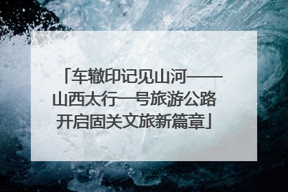 车辙印记见山河——山西太行一号旅游公路开启固关文旅新篇章