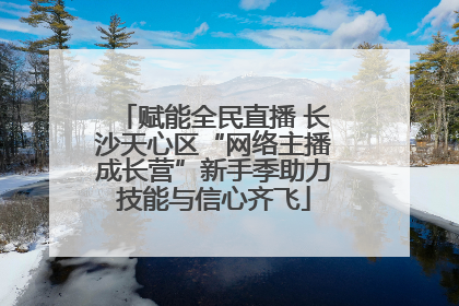 赋能全民直播 长沙天心区“网络主播成长营”新手季助力技能与信心齐飞