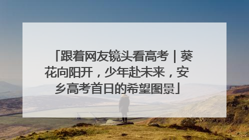 跟着网友镜头看高考｜葵花向阳开，少年赴未来，安乡高考首日的希望图景