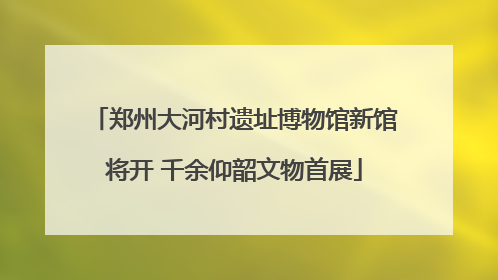 郑州大河村遗址博物馆新馆将开 千余仰韶文物首展
