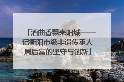 酒曲香飘耒阳城——记衡阳市级非遗传承人周后富的坚守与创新