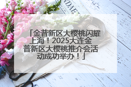 金普新区大樱桃闪耀上海！2025大连金普新区大樱桃推介会活动成功举办！